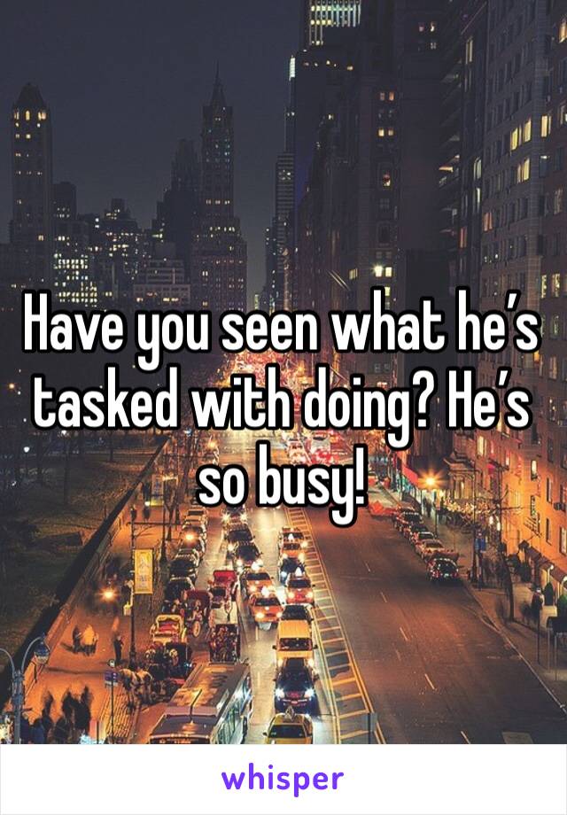 Have you seen what he’s tasked with doing? He’s so busy! 
