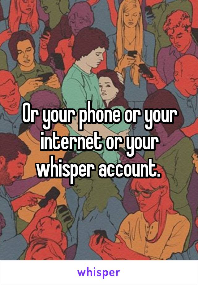 Or your phone or your internet or your whisper account. 