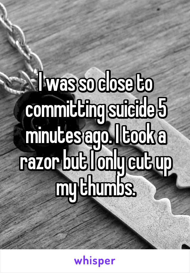 I was so close to committing suicide 5 minutes ago. I took a razor but I only cut up my thumbs.