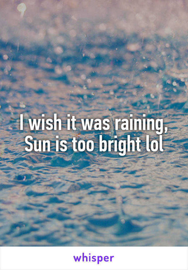 I wish it was raining,
Sun is too bright lol