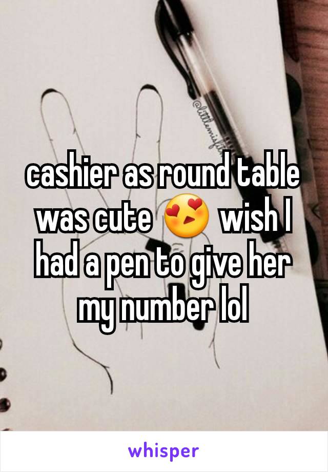 cashier as round table was cute 😍 wish I had a pen to give her my number lol