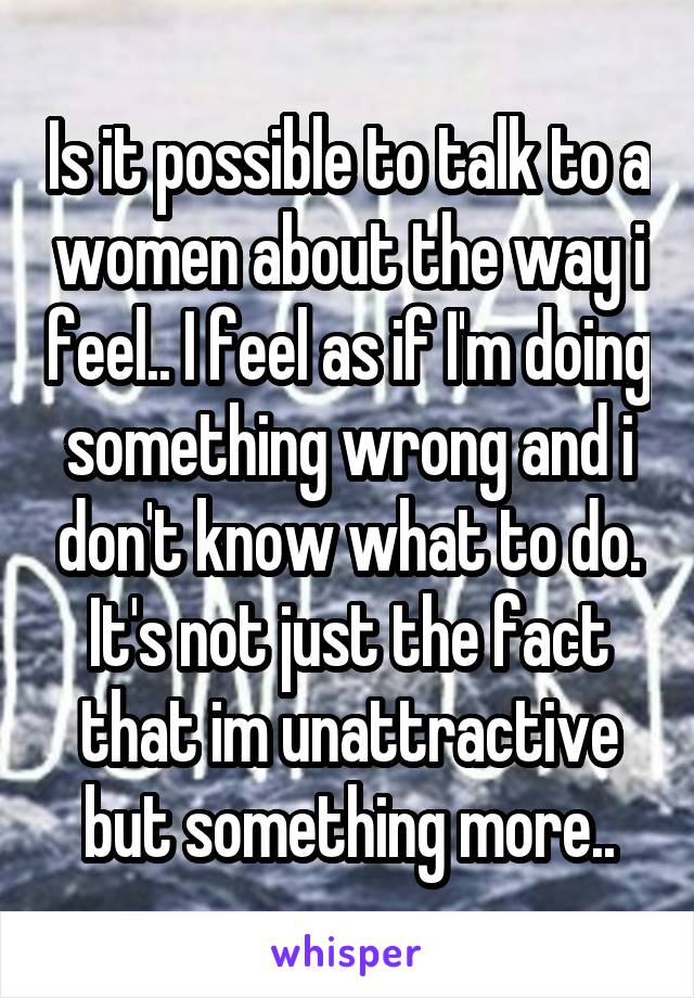 Is it possible to talk to a women about the way i feel.. I feel as if I'm doing something wrong and i don't know what to do. It's not just the fact that im unattractive but something more..