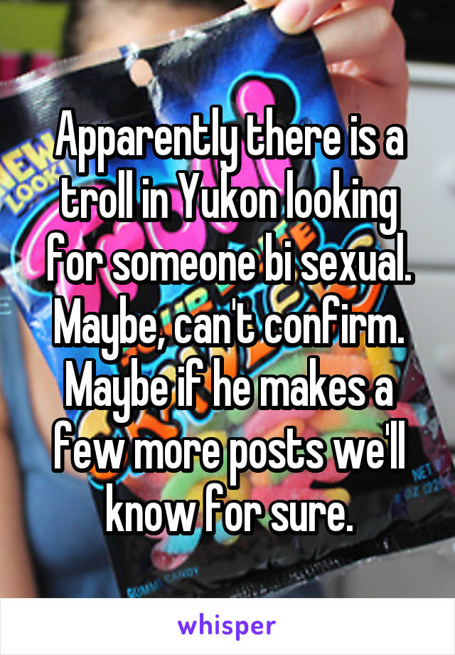 Apparently there is a troll in Yukon looking for someone bi sexual. Maybe, can't confirm. Maybe if he makes a few more posts we'll know for sure.