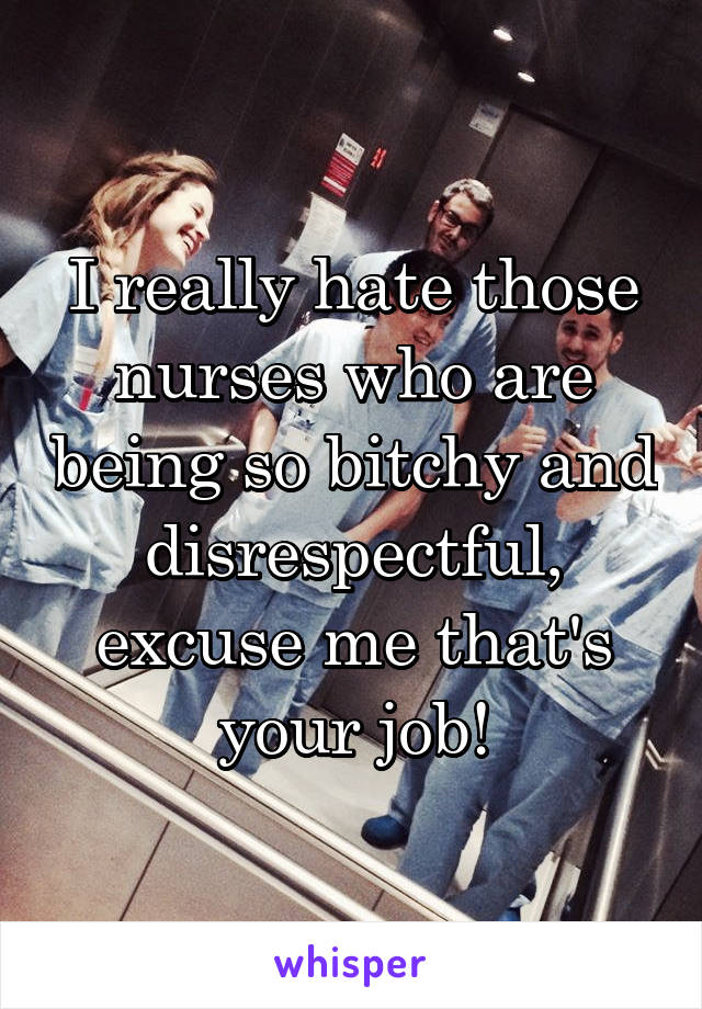 I really hate those nurses who are being so bitchy and disrespectful, excuse me that's your job!