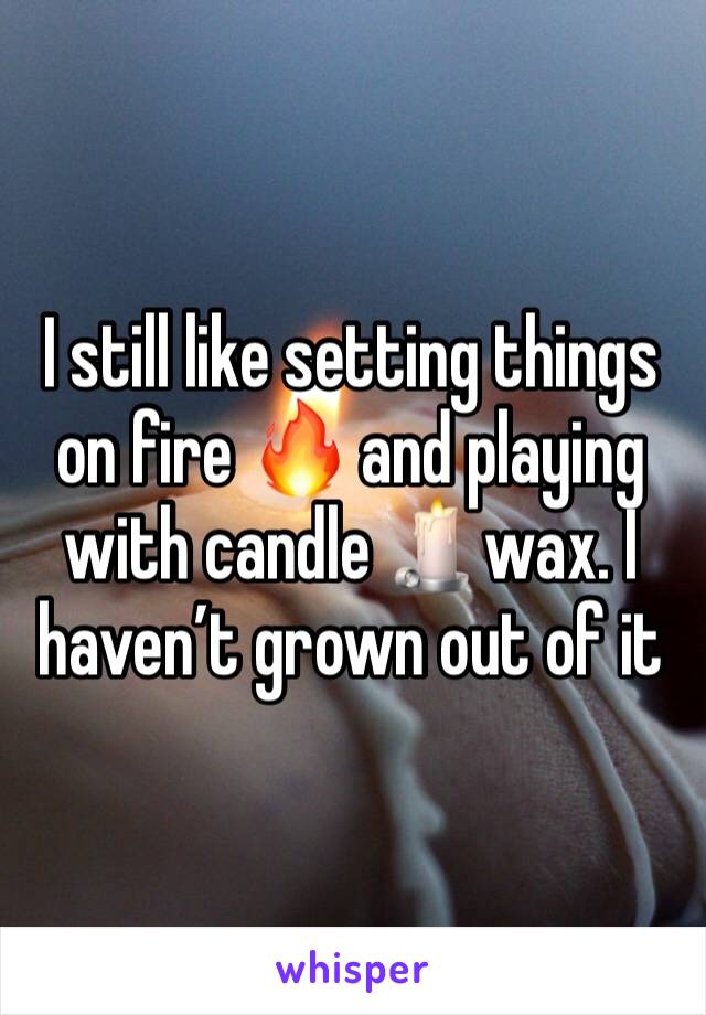 I still like setting things on fire 🔥 and playing with candle 🕯wax. I haven’t grown out of it 