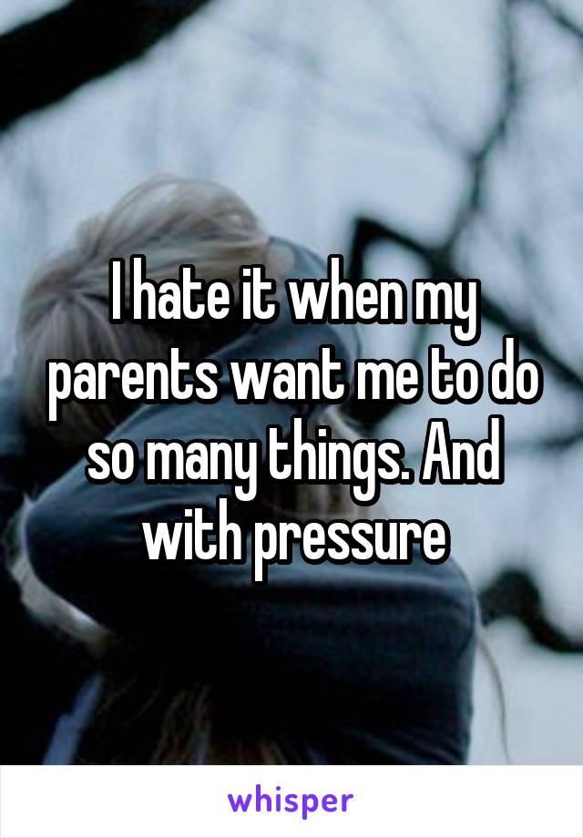 I hate it when my parents want me to do so many things. And with pressure
