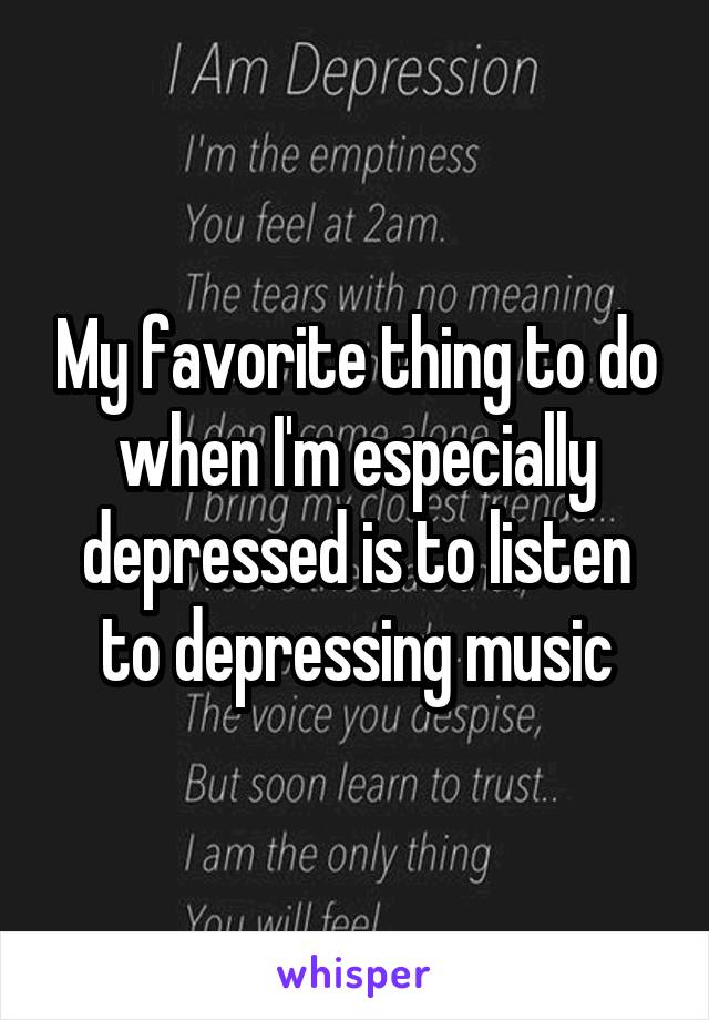 My favorite thing to do when I'm especially depressed is to listen to depressing music