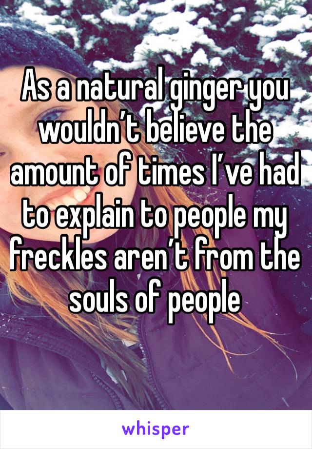 As a natural ginger you wouldn’t believe the amount of times I’ve had to explain to people my freckles aren’t from the souls of people 