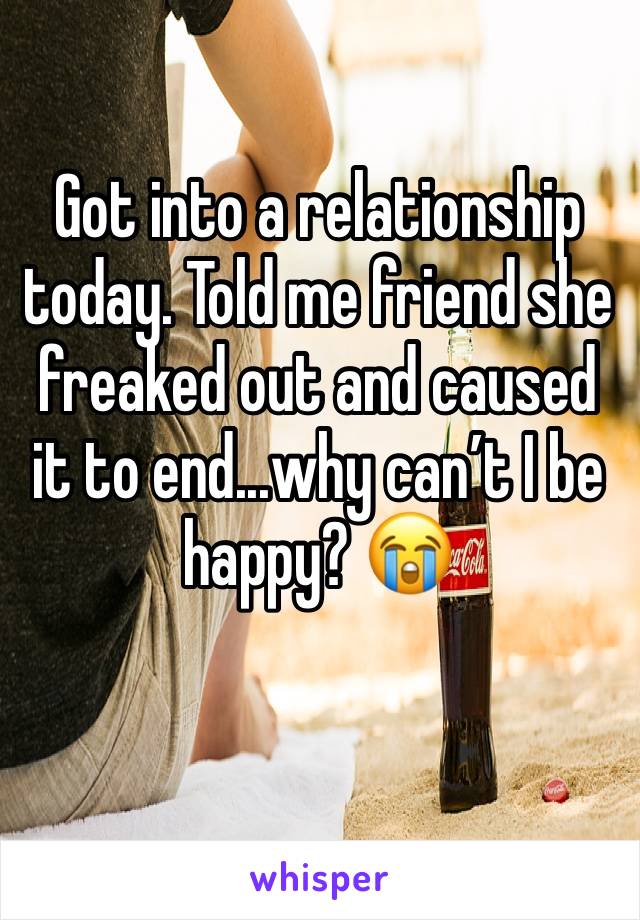 Got into a relationship today. Told me friend she freaked out and caused it to end...why can’t I be happy? 😭