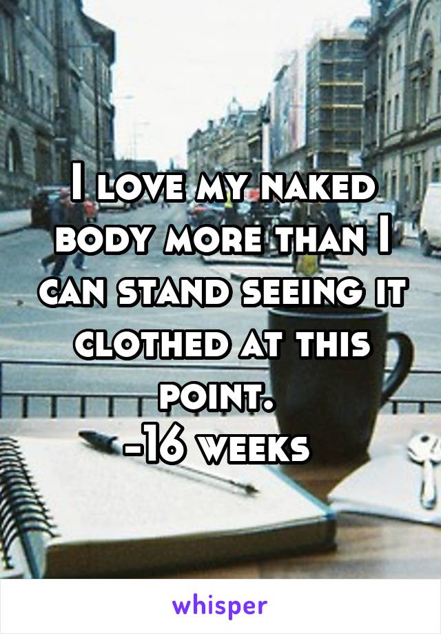 I love my naked body more than I can stand seeing it clothed at this point. 
-16 weeks 