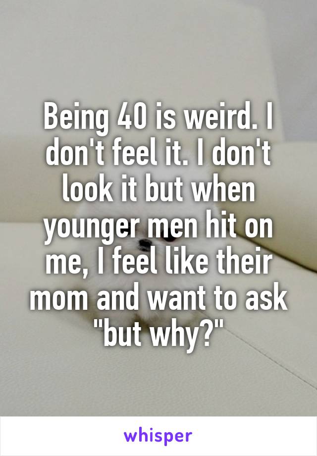 Being 40 is weird. I don't feel it. I don't look it but when younger men hit on me, I feel like their mom and want to ask "but why?"