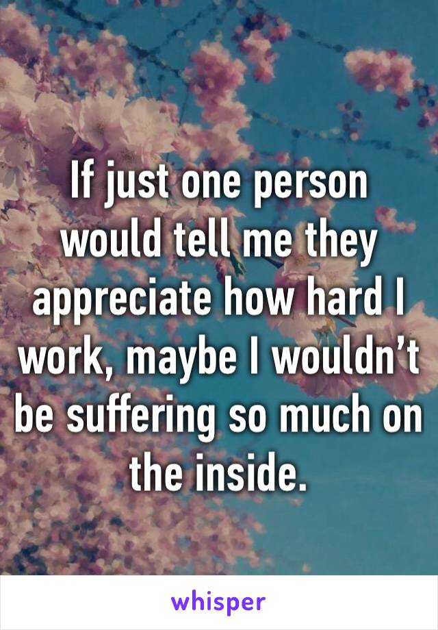 If just one person would tell me they appreciate how hard I work, maybe I wouldn’t be suffering so much on the inside. 
