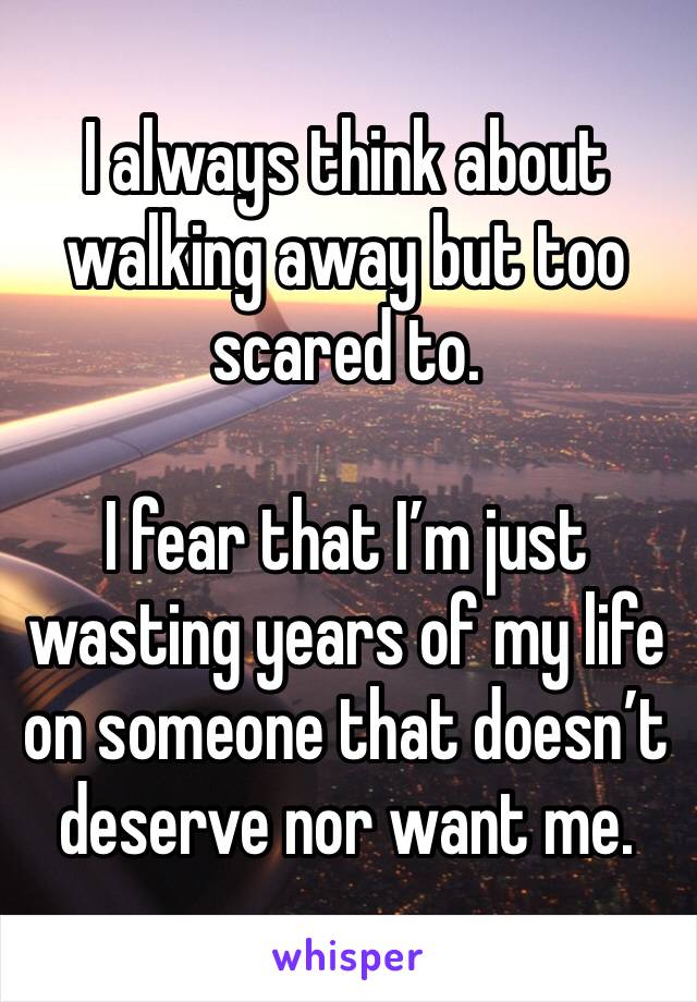 I always think about walking away but too scared to.

I fear that I’m just wasting years of my life on someone that doesn’t deserve nor want me.