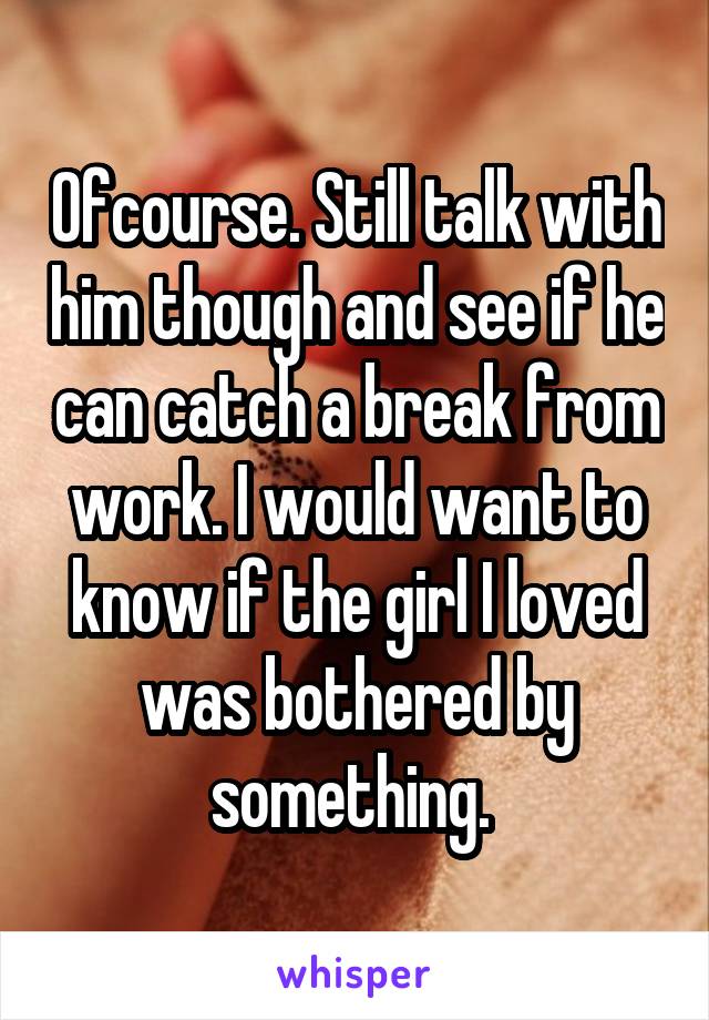 Ofcourse. Still talk with him though and see if he can catch a break from work. I would want to know if the girl I loved was bothered by something. 