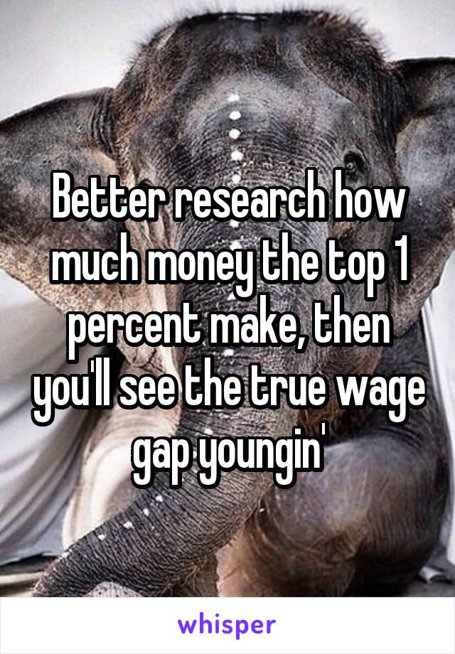 Better research how much money the top 1 percent make, then you'll see the true wage gap youngin'