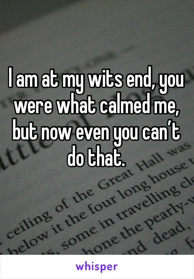 I am at my wits end, you were what calmed me, but now even you can’t do that.