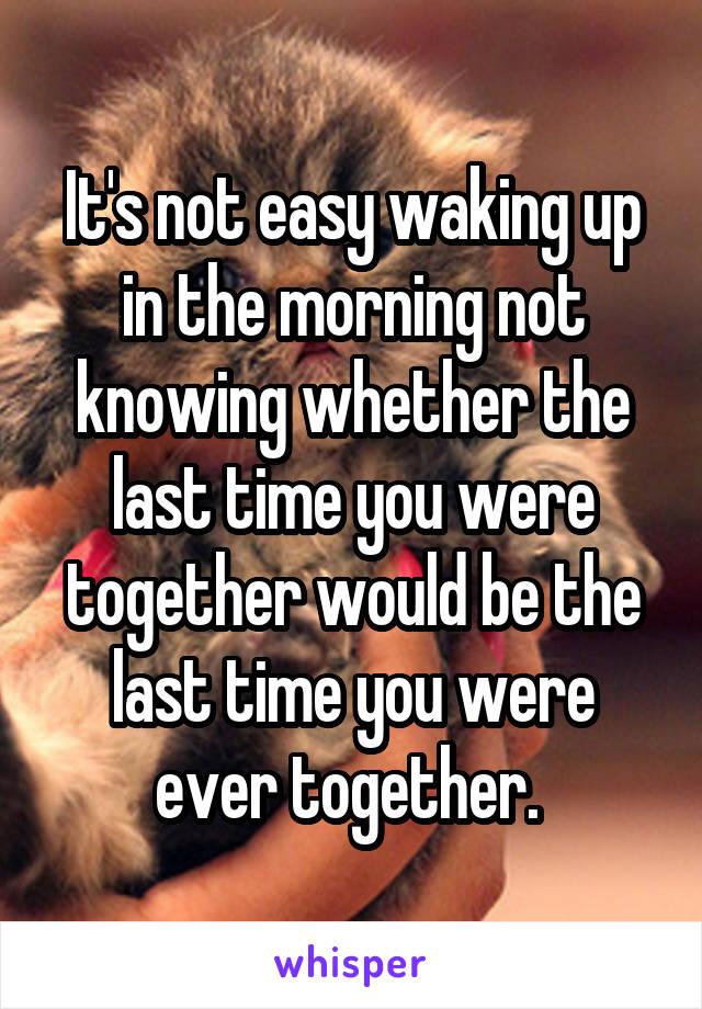 It's not easy waking up in the morning not knowing whether the last time you were together would be the last time you were ever together. 