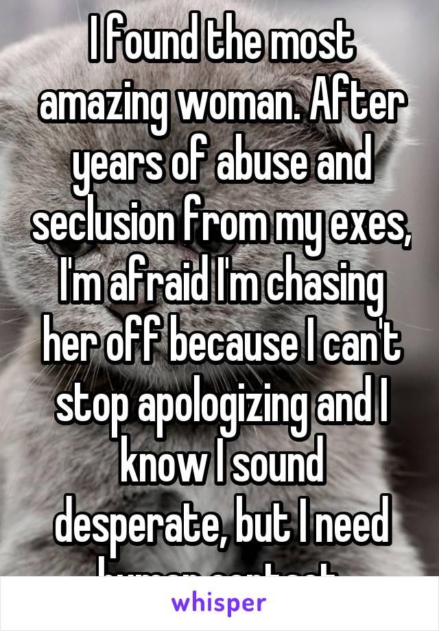 I found the most amazing woman. After years of abuse and seclusion from my exes, I'm afraid I'm chasing her off because I can't stop apologizing and I know I sound desperate, but I need human contact.