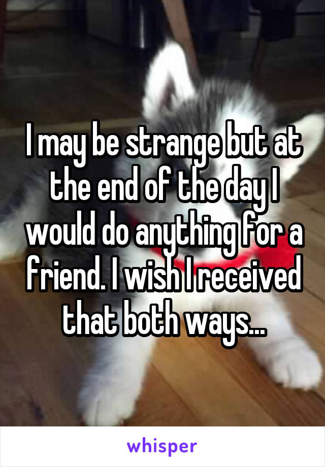 I may be strange but at the end of the day I would do anything for a friend. I wish I received that both ways...