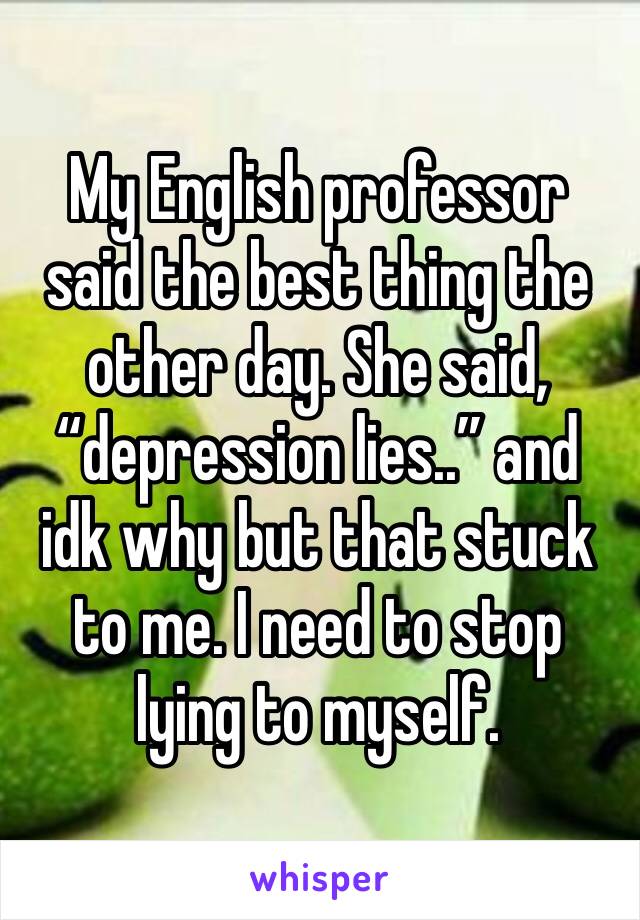 My English professor said the best thing the other day. She said, “depression lies..” and idk why but that stuck to me. I need to stop lying to myself.