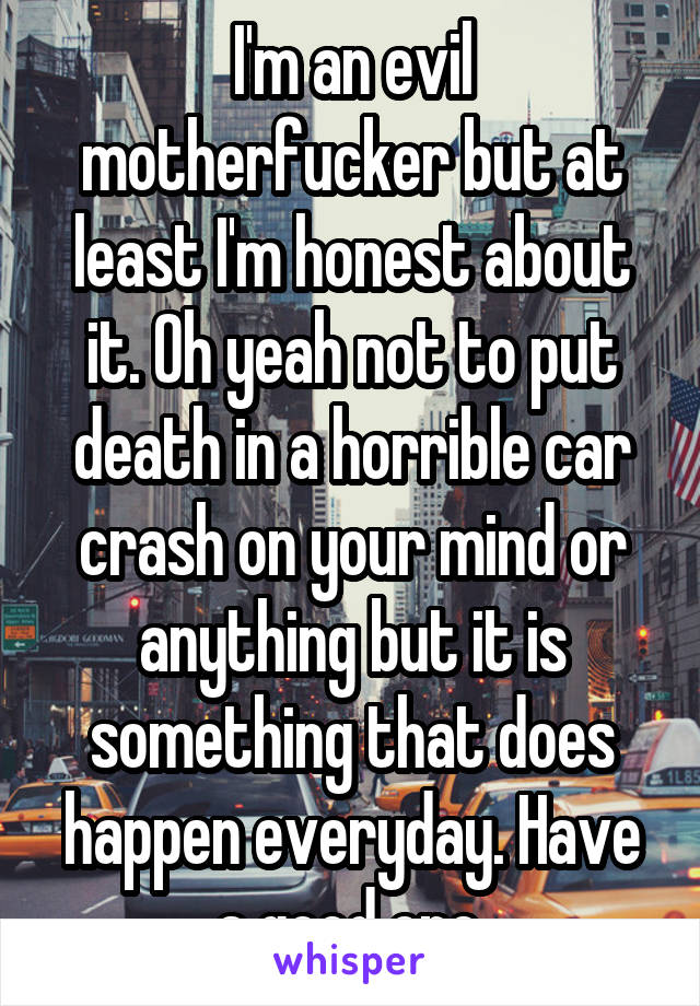 I'm an evil motherfucker but at least I'm honest about it. Oh yeah not to put death in a horrible car crash on your mind or anything but it is something that does happen everyday. Have a good one.