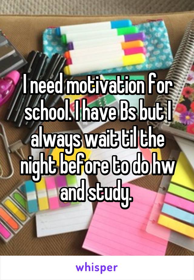 I need motivation for school. I have Bs but I always wait til the night before to do hw and study. 