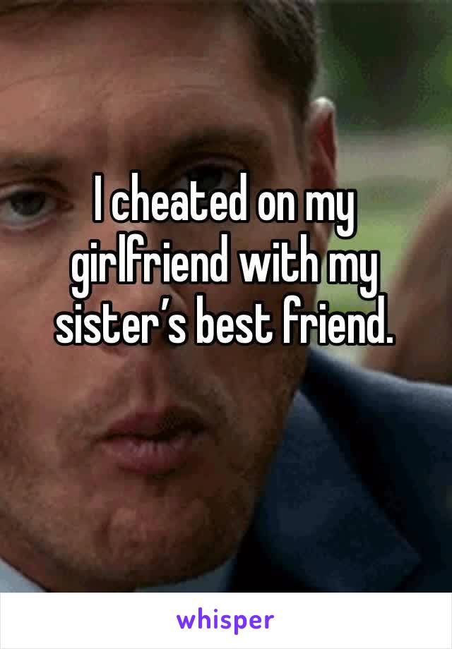 I cheated on my girlfriend with my sister’s best friend. 