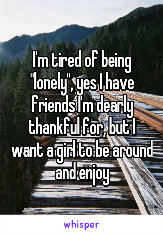 I'm tired of being "lonely", yes I have friends I'm dearly thankful for, but I want a girl to be around and enjoy