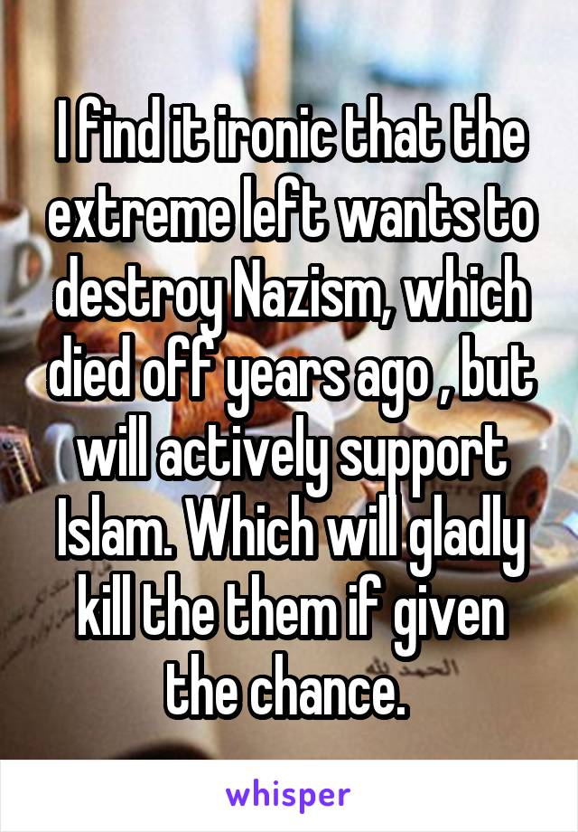 I find it ironic that the extreme left wants to destroy Nazism, which died off years ago , but will actively support Islam. Which will gladly kill the them if given the chance. 
