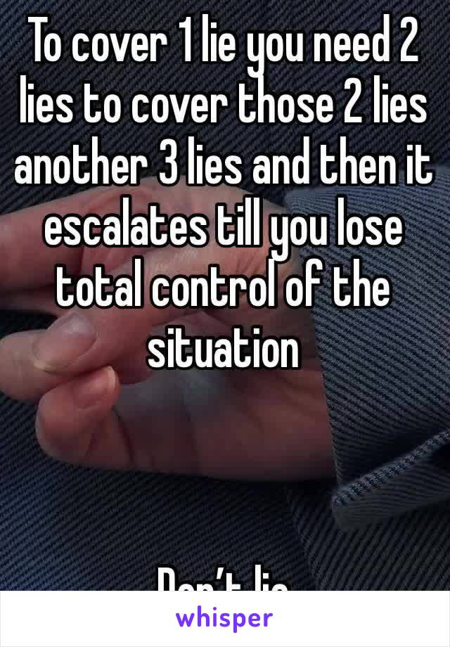 To cover 1 lie you need 2 lies to cover those 2 lies another 3 lies and then it escalates till you lose total control of the situation 



Don’t lie 