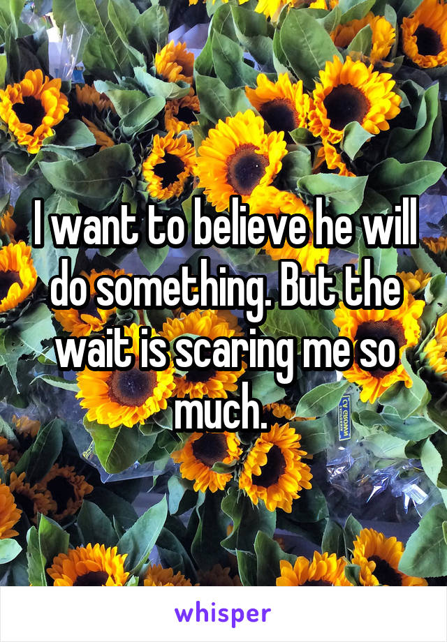 I want to believe he will do something. But the wait is scaring me so much. 