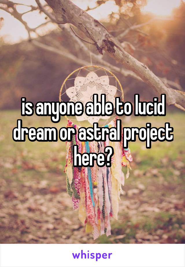 is anyone able to lucid dream or astral project here?