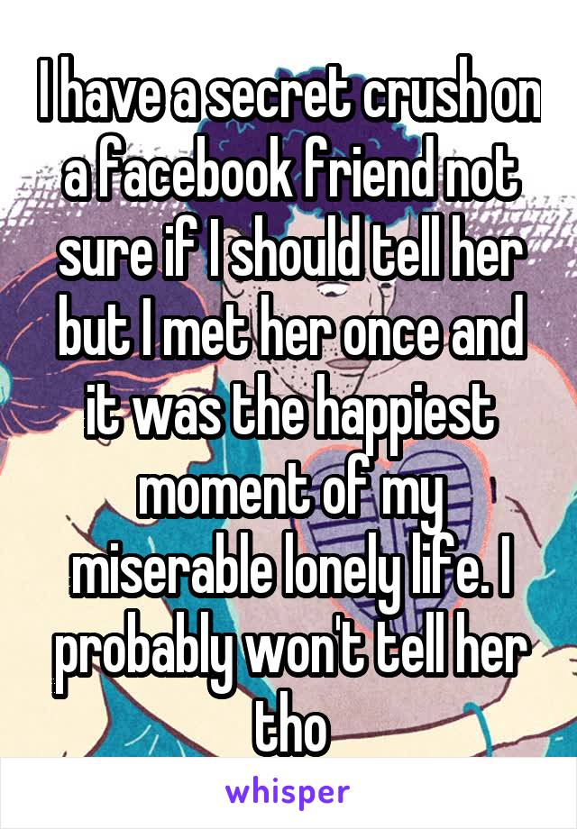 I have a secret crush on a facebook friend not sure if I should tell her but I met her once and it was the happiest moment of my miserable lonely life. I probably won't tell her tho