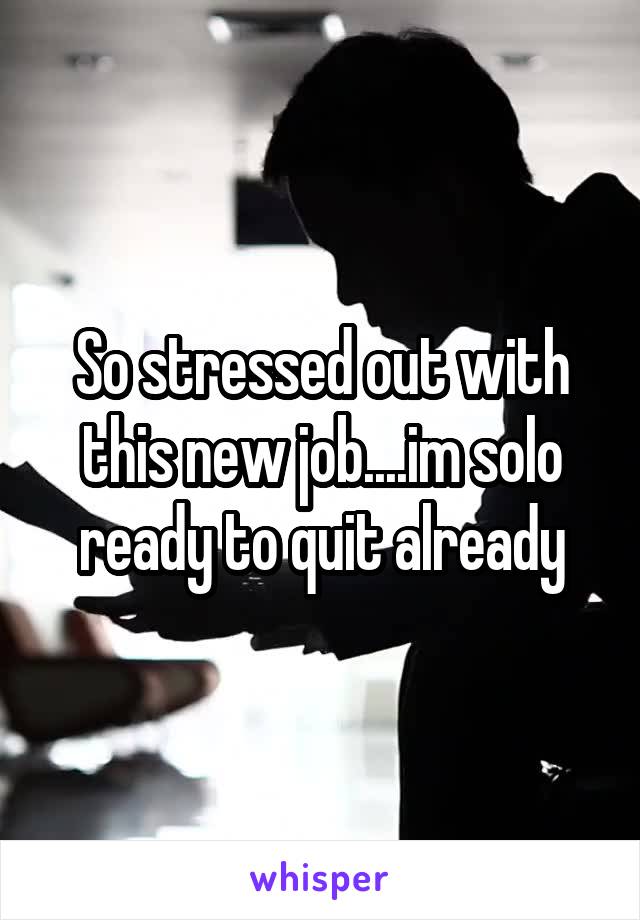 So stressed out with this new job....im solo ready to quit already