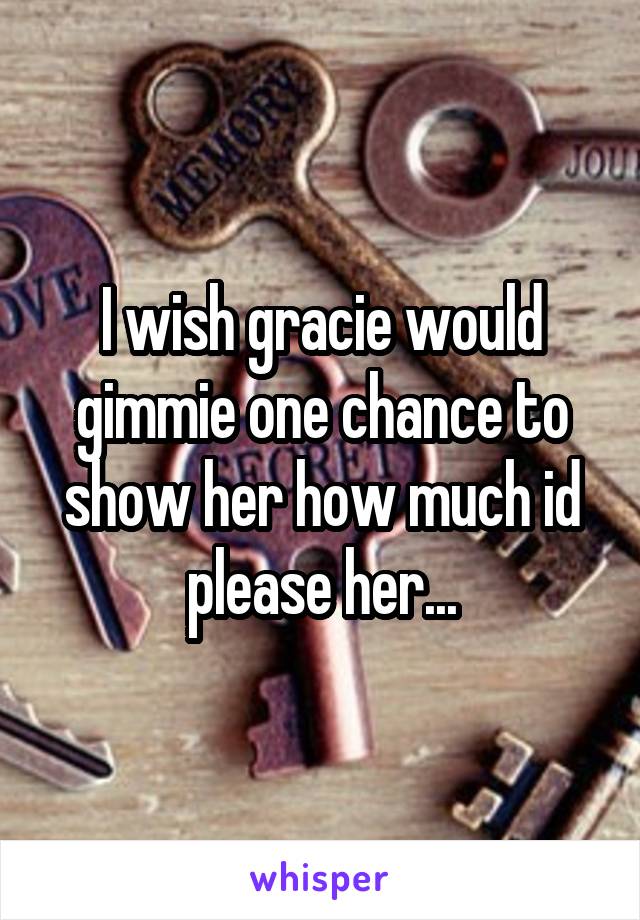 I wish gracie would gimmie one chance to show her how much id please her...