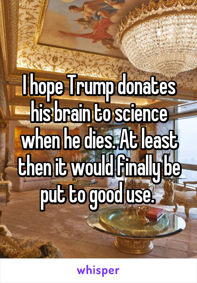 I hope Trump donates his brain to science when he dies. At least then it would finally be put to good use. 
