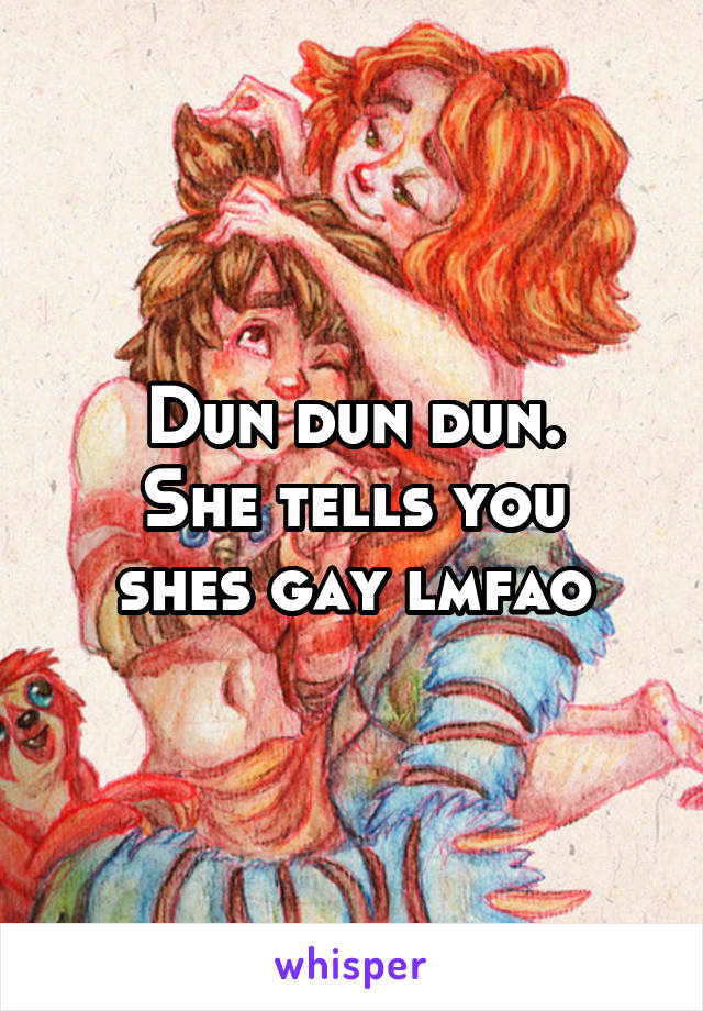 Dun dun dun.
She tells you shes gay lmfao