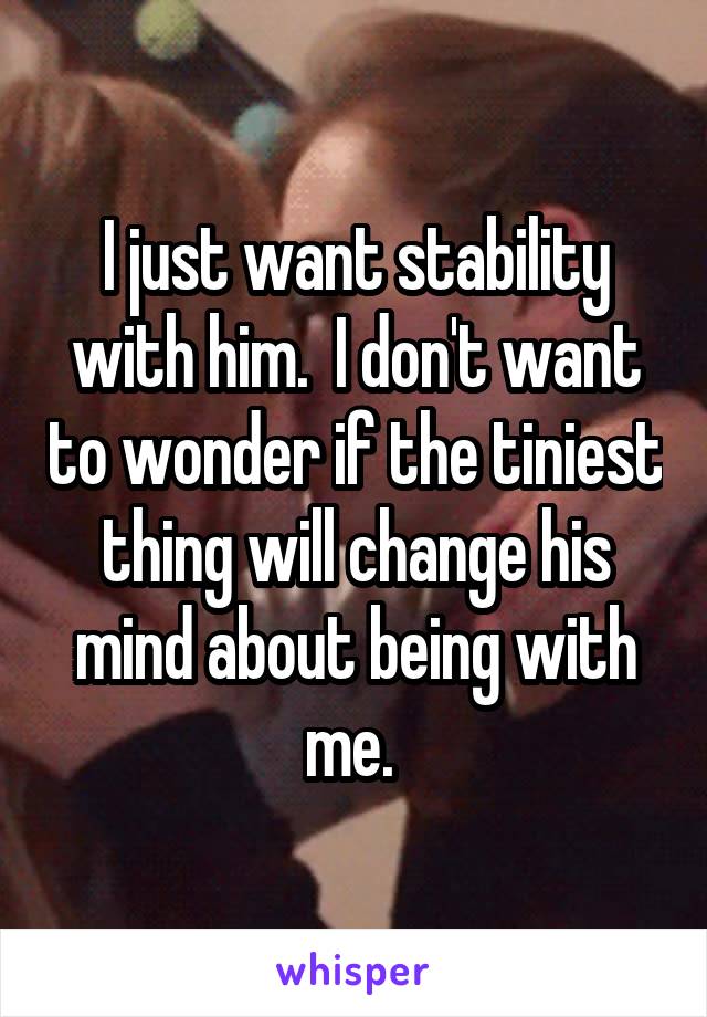 I just want stability with him.  I don't want to wonder if the tiniest thing will change his mind about being with me. 