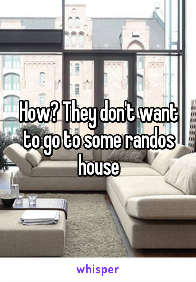 How? They don't want to go to some randos house