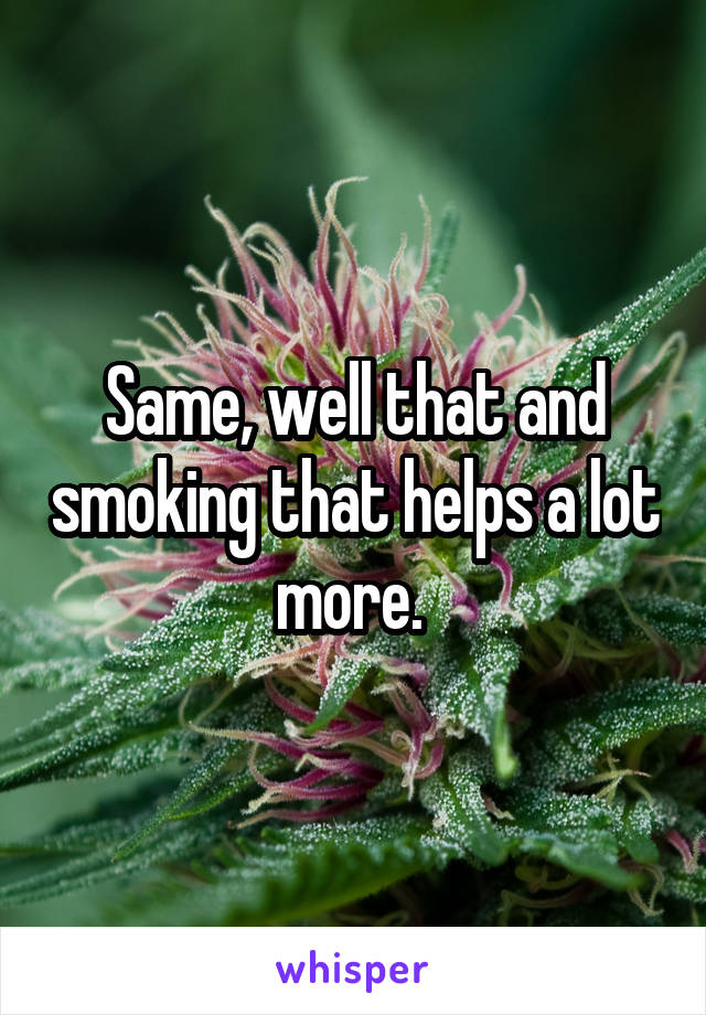 Same, well that and smoking that helps a lot more. 
