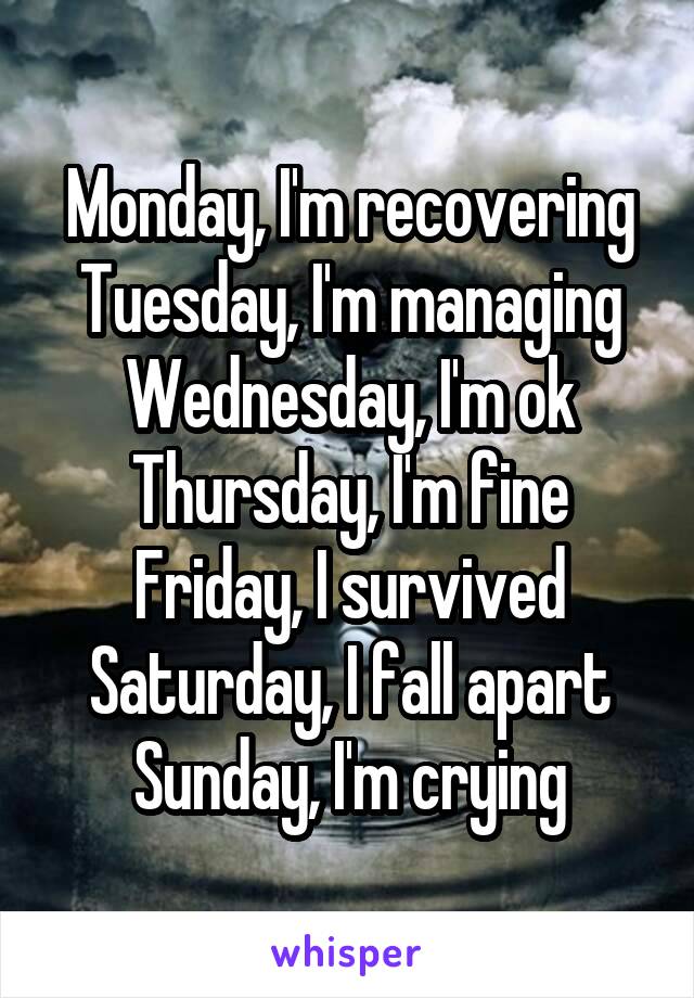 Monday, I'm recovering
Tuesday, I'm managing
Wednesday, I'm ok
Thursday, I'm fine
Friday, I survived
Saturday, I fall apart
Sunday, I'm crying