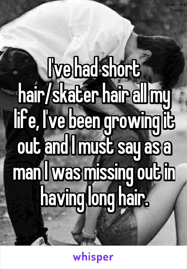 I've had short hair/skater hair all my life, I've been growing it out and I must say as a man I was missing out in having long hair.