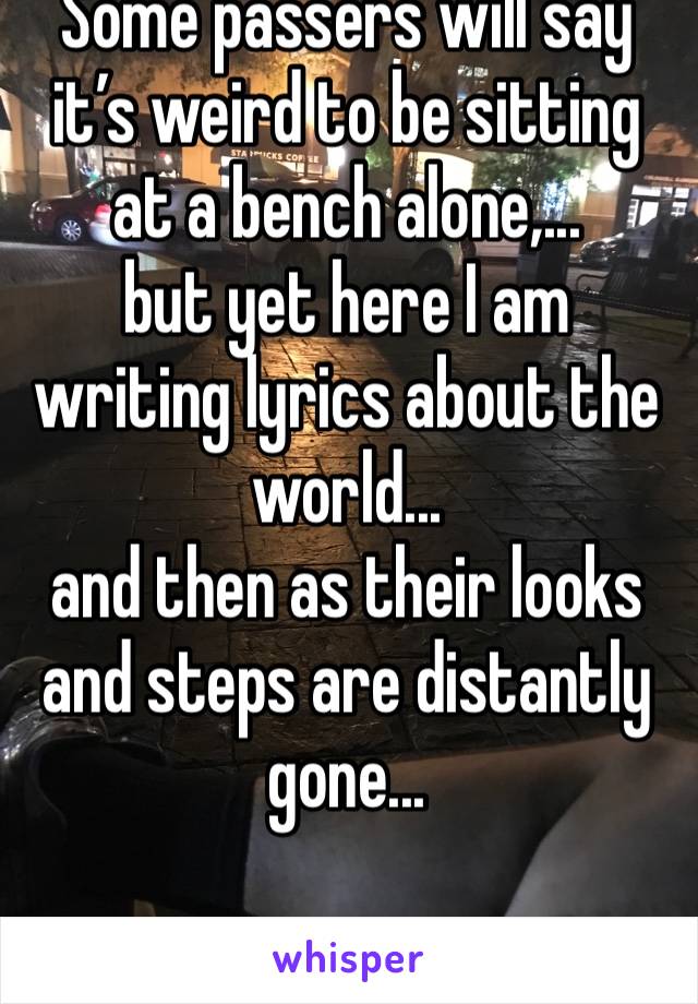 Some passers will say it’s weird to be sitting at a bench alone,...
but yet here I am writing lyrics about the world...
and then as their looks and steps are distantly gone...
