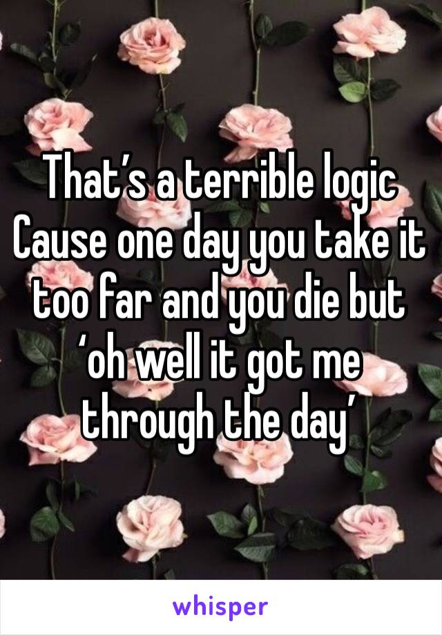 That’s a terrible logic 
Cause one day you take it too far and you die but ‘oh well it got me through the day’