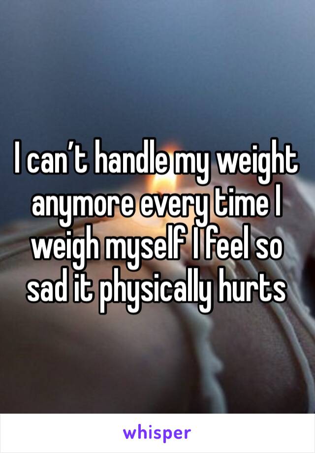 I can’t handle my weight anymore every time I weigh myself I feel so sad it physically hurts 