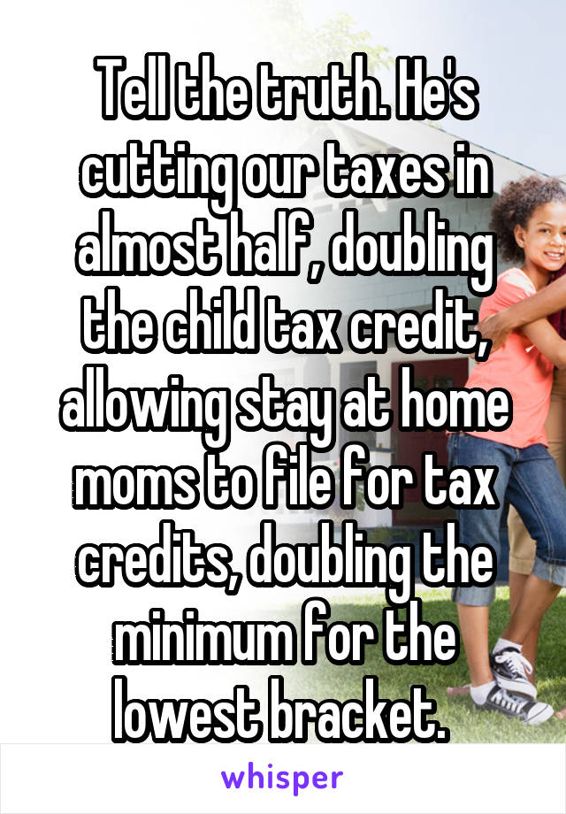 Tell the truth. He's cutting our taxes in almost half, doubling the child tax credit, allowing stay at home moms to file for tax credits, doubling the minimum for the lowest bracket. 
