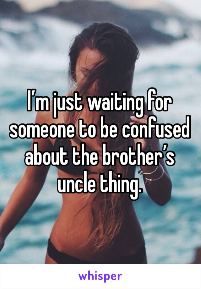 I’m just waiting for someone to be confused about the brother’s uncle thing.