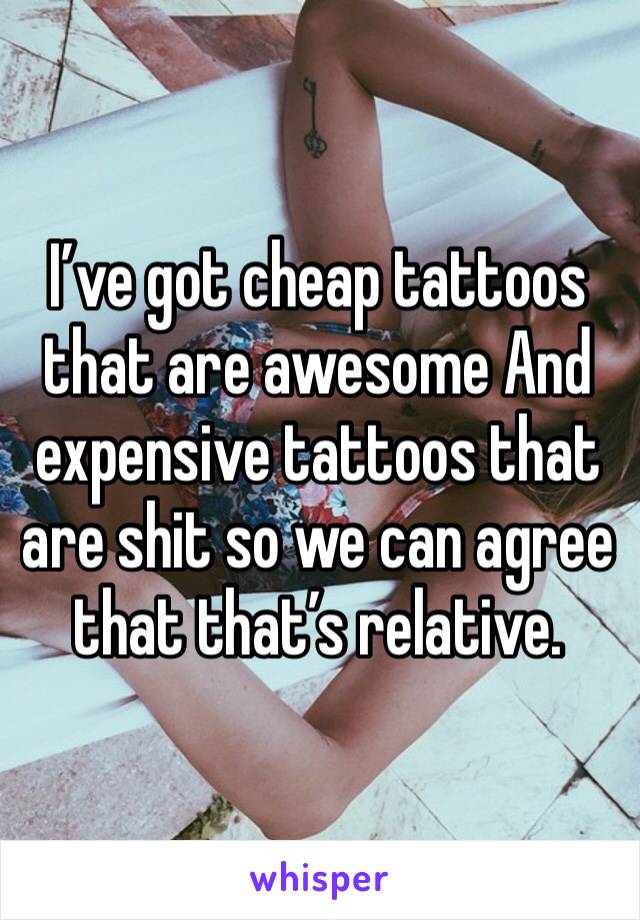 I’ve got cheap tattoos that are awesome And expensive tattoos that are shit so we can agree that that’s relative.