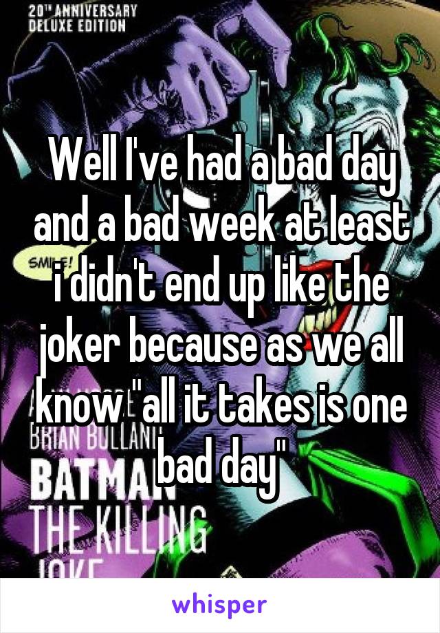 Well I've had a bad day and a bad week at least i didn't end up like the joker because as we all know "all it takes is one bad day"