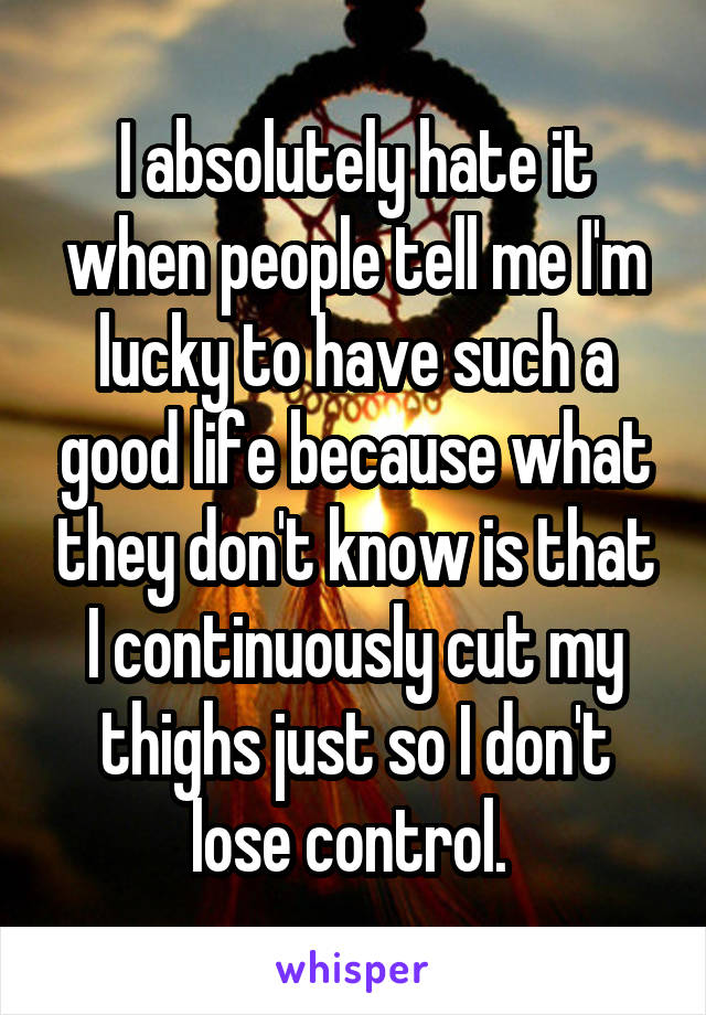 I absolutely hate it when people tell me I'm lucky to have such a good life because what they don't know is that I continuously cut my thighs just so I don't lose control. 